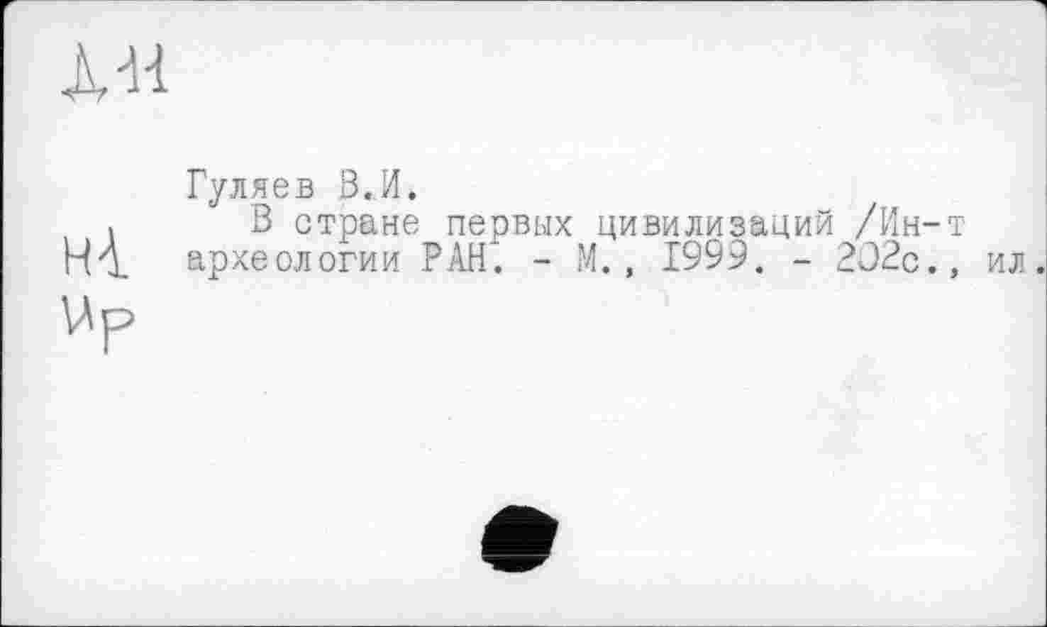 ﻿À-H
нА.
VA р
Гуляев В.И.
В стране первых цивилизаций /Ин-т археологии РАН. - М., 1999. - 202с., ил.